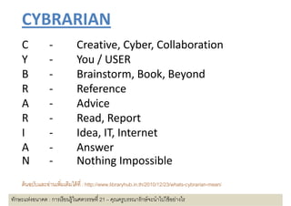 CYBRARIAN
    C 
    C            ‐            Creative, Cyber, Collaboration
                              Creative Cyber Collaboration
    Y            ‐            You / USER
    B            ‐            Brainstorm, Book, Beyond
    R 
    R            ‐            Reference
    A            ‐            Advice
    R            ‐            Read, Report
                              R d R
    I            ‐                , ,
                              Idea, IT, Internet
    A            ‐            Answer
    N            ‐            Nothing Impossible
                              Nothing Impossible
    ตนฉบบและอานเพมเตมไดที : htt //
     ้ ั     ่ ิ ิ ไ ้ http://www.libraryhub.in.th/2010/12/23/whats-cybrarian-mean//
                                   lib h b i th/2010/12/23/ h t b i
ทักษะแห่งอนาคต : การเรี ยนรู้ในศตวรรษที 21 – คุณครูบรรณารักษ์ จะนําไปใช้ อย่างไร
 
