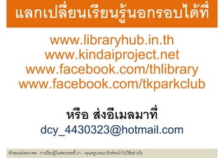 แลกเปลยนเรยนร อกรอบไดท
   แลกเปลียนเรี ยนร้ ู นอกรอบได้ ที
       www.libraryhub.in.th
            lib h b i th
      www.kindaiproject.net
      www kindaiproject net
    www.facebook.com/thlibrary
    www facebook com/thlibrary
   www.facebook.com/tkparkclub
                       หรื อ ส่ งอีเมลมาที
                   dcy_4430323@hotmail.com
ทักษะแห่งอนาคต : การเรี ยนรู้ในศตวรรษที 21 – คุณครูบรรณารักษ์ จะนําไปใช้ อย่างไร
 