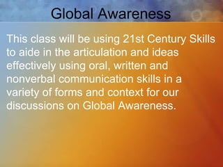Global Awareness This class will be using 21st Century Skills to aide in the articulation and ideas effectively using oral, written and nonverbal communication skills in a variety of forms and context for our discussions on Global Awareness. 