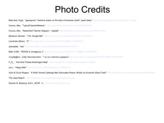 Photo Credits
MacLeod, Hugh. “gapingvoid: "cartoons drawn on the back of business cards": great ideas” http://www.gapingvoid.com/greatideas11112.jpg

Couros, Alec. “TypicalTeacherNetwork.” http://www.flickr.com/photos/courosa/344832659/

Couros, Alec. “Networked Teacher Diagram – Update” http://www.flickr.com/photos/courosa/2922421696/

Bariexca, Damian. “134. Google Me!” http://www.flickr.com/photos/damian613/3531655517/

Lincolnian (Brian). "2" http://www.flickr.com/photos/79727841@N00/1829986285/

spacepleb. “two” http://www.flickr.com/photos/86381820@N00/254910314/

Maki C30D. “PEACE is contagious;-)” http://www.flickr.com/photos/20071558@N00/283459568/

murplej@ne - under deconstruction. “*.εκ του πολιτικου γραφειου” http://www.flickr.com/photos/42632457@N00/1607858894/

P_R_. “Anti War Protest.Washington Mall” http://www.flickr.com/photos/pretamal/375228986/

usr.c. “Happy Man” http://www.flickr.com/photos/usr_c/219586213/

Vicki & Chuck Rogers. “A Well-Tanned Calistoga Man Advocates Peace- What's so Eccentric About That?” http://www.flickr.com/photos/two-wrongs/48154484/

The Jawa Report. http://mypetjawa.mu.nu/archives/picard-facepalm.jpg

Damian N. Bariexca, Ed.S., NCSP. http://www.damianbariexca.net
 