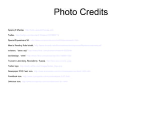 Photo Credits
Apace of Change. http://www.apaceofchange.com

Twitter. http://twitter.com/damian613/status/2257682774

Special Equestrians 5K. http://www.compuscore.com/cs2005/june/eques1.htm

Meet a Reading Role Model. http://www.nhvweb.net/nhhs/mediacenter/rolemodel/Bariexca-interview.pdf

mrtwism. “take a sip” http://www.flickr.com/photos/mrtwism/41628359/

daviddesign. “drink” http://www.flickr.com/photos/djs1021/186941186/

Tsunami Laboratory, Novosibirsk, Russia. http://tsun.sscc.ru/ona_l.jpg

Twitter logo. http://static.twitter.com/images/twitter_logo.png

Newspaper RSS Feed Icon. http://www.iconspedia.com/icon/newspaper-rss-feed-1430.html

FaceBook icon. http://www.iconspedia.com/icon/facebook-3147.html

Delicious icon. http://www.iconspedia.com/icon/delicious-26--.html
 