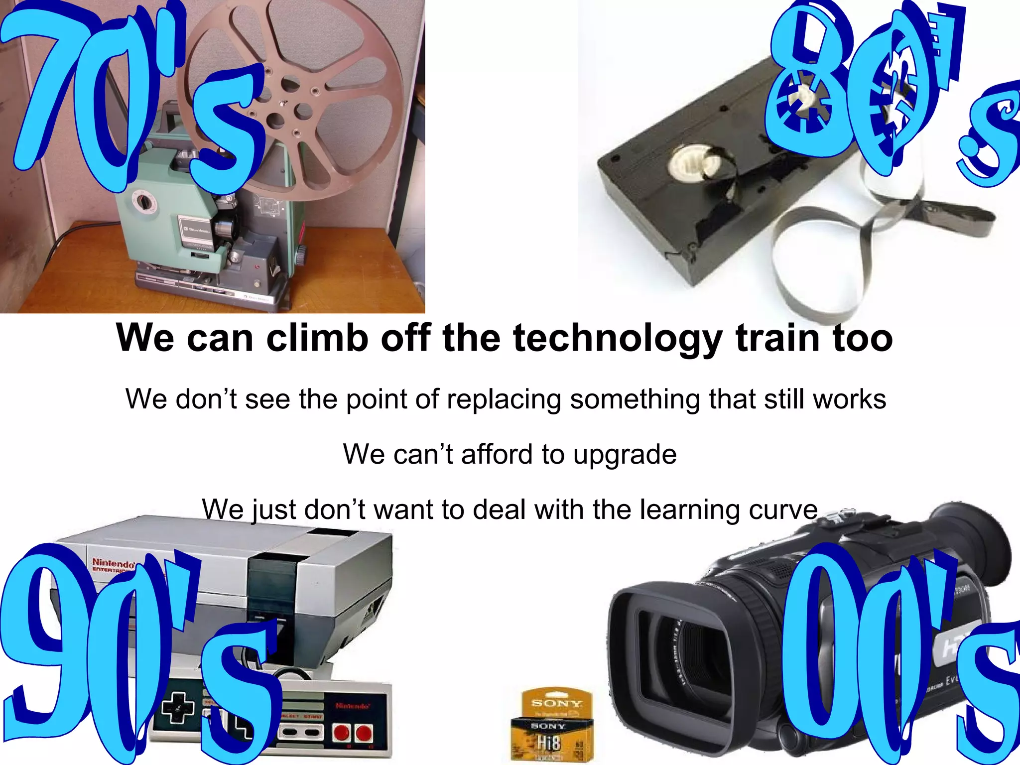 80's 90's 70's 00's We can climb off the technology train too   We don’t see the point of replacing something that still works  We can’t afford to upgrade We just don’t want to deal with the learning curve 