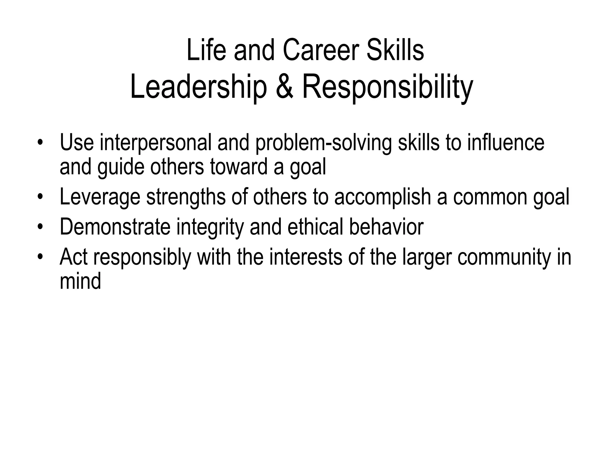 Life and Career Skills Leadership & Responsibility  Use interpersonal and problem-solving skills to influence and guide others toward a goal  Leverage strengths of others to accomplish a common goal  Demonstrate integrity and ethical behavior  Act responsibly with the interests of the larger community in mind 