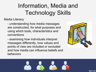 Information, Media and
Technology Skills
Media Literacy
- understanding how media messages
are constructed, for what purposes and
using which tools, characteristics and
conventions
- examining how individuals interpret
messages differently, how values and
points of view are included or excluded
and how media can influence beliefs and
behaviors
 