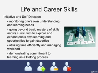 Life and Career Skills
Initiative and Self-Direction
- monitoring one’s own understanding
and learning needs
- going beyond basic mastery of skills
and/or curriculum to explore and
expand one’s own learning and
opportunities to gain expertise
- utilizing time efficiently and managing
workload
- demonstrating commitment to
learning as a lifelong process
 