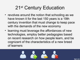 21st
Century Education
• revolves around the notion that schooling as we
have known it for the last 150 years is a 19th
century invention that must change to keep pace
with the demands of the new economy
• learning must leverage the affordances of new
technologies, employ better pedagogies based
on recent research on how people learn, and be
cognizant of the characteristics of a new breed
of learners
 