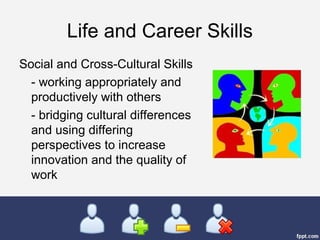 Life and Career Skills
Social and Cross-Cultural Skills
- working appropriately and
productively with others
- bridging cultural differences
and using differing
perspectives to increase
innovation and the quality of
work
 