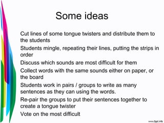 Some ideas
Cut lines of some tongue twisters and distribute them to
the students
Students mingle, repeating their lines, putting the strips in
order
Discuss which sounds are most difficult for them
Collect words with the same sounds either on paper, or
the board
Students work in pairs / groups to write as many
sentences as they can using the words.
Re-pair the groups to put their sentences together to
create a tongue twister
Vote on the most difficult
 