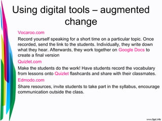 Using digital tools – augmented
change
Vocaroo.com
Record yourself speaking for a short time on a particular topic. Once
recorded, send the link to the students. Individually, they write down
what they hear. Afterwards, they work together on Google Docs to
create a final version
Quizlet.com
Make the students do the work! Have students record the vocabulary
from lessons onto Quizlet flashcards and share with their classmates.
Edmodo.com
Share resources, invite students to take part in the syllabus, encourage
communication outside the class.
 