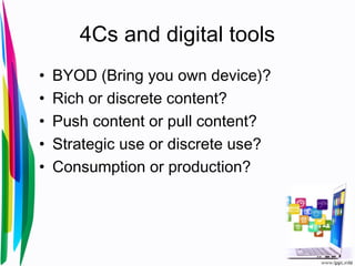 4Cs and digital tools
• BYOD (Bring you own device)?
• Rich or discrete content?
• Push content or pull content?
• Strategic use or discrete use?
• Consumption or production?
 