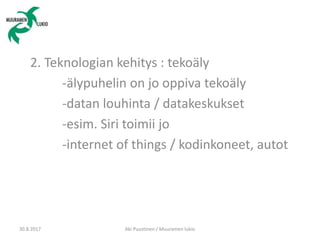 2. Teknologian kehitys : tekoäly
-älypuhelin on jo oppiva tekoäly
-datan louhinta / datakeskukset
-esim. Siri toimii jo
-internet of things / kodinkoneet, autot
30.8.2017 Aki Puustinen / Muuramen lukio
 
