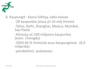 6. Kaupungit : Kasvu kiihtyy, valta kasvaa
-28 kaupunkia joissa yli 10 milj ihmistä
-Tokio, Delhi, Shanghai, Mexico, Mumbai,
Sao Paolo
-Kiinassa yli 100 miljoona kaupunkia
(esim. Chengdu)
-2050 66 % ihmisistä asuu kaupungeissa (6,9
miljardia)
-pendelöinti, Jyvässeutu
30.8.2017 Aki Puustinen / Muuramen lukio
 