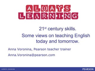 21st century skills.
        Some views on teaching English
             today and tomorrow.
Anna Voronina, Pearson teacher trainer
Anna.Voronina@pearson.com
 