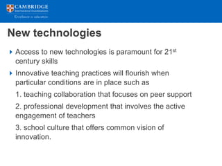 New technologies
 Access to new technologies is paramount for 21st
  century skills
 Innovative teaching practices will flourish when
  particular conditions are in place such as
  1. teaching collaboration that focuses on peer support
  2. professional development that involves the active
  engagement of teachers
  3. school culture that offers common vision of
  innovation.
 