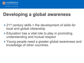 Developing a global awareness

21st century skills = the development of skills for
 local and global citizenship
Education has a vital role to play in promoting
 understanding and mutual respect
Young people need a greater global awareness and
 knowledge of other countries.
 