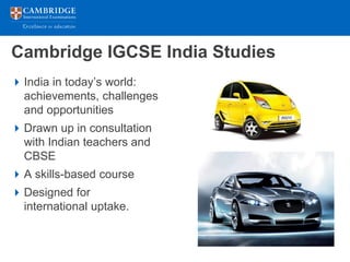 Cambridge IGCSE India Studies
 India in today’s world:
  achievements, challenges
  and opportunities
 Drawn up in consultation
  with Indian teachers and
  CBSE
 A skills-based course
 Designed for
  international uptake.
 