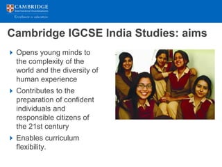 Cambridge IGCSE India Studies: aims
 Opens young minds to
  the complexity of the
  world and the diversity of
  human experience
 Contributes to the
  preparation of confident
  individuals and
  responsible citizens of
  the 21st century
 Enables curriculum
  flexibility.
 