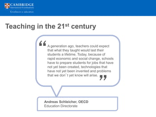 Teaching in the 21st century



         “   A generation ago, teachers could expect
             that what they taught would last their
             students a lifetime. Today, because of
             rapid economic and social change, schools
             have to prepare students for jobs that have
             not yet been created, technologies that
             have not yet been invented and problems




                                             ”
             that we don’t yet know will arise.




            Andreas Schleicher, OECD
            Education Directorate
 