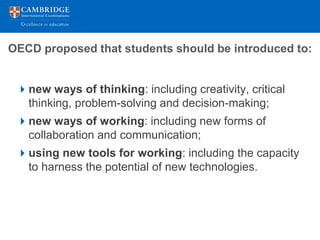 OECD proposed that students should be introduced to:


 new ways of thinking: including creativity, critical
  thinking, problem-solving and decision-making;
 new ways of working: including new forms of
  collaboration and communication;
 using new tools for working: including the capacity
  to harness the potential of new technologies.
 