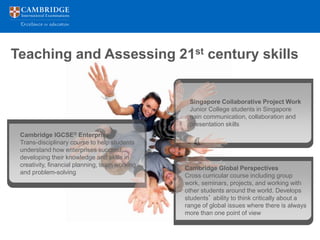 Teaching and Assessing 21st century skills


                                                 Singapore Collaborative Project Work
                                                 Junior College students in Singapore
                                                 gain communication, collaboration and
                                                 presentation skills
 Cambridge IGCSE® Enterprise
 Trans-disciplinary course to help students
 understand how enterprises succeed,
 developing their knowledge and skills in
 creativity, financial planning, team working
                                                Cambridge Global Perspectives
 and problem-solving
                                                Cross curricular course including group
                                                work, seminars, projects, and working with
                                                other students around the world. Develops
                                                students’ ability to think critically about a
                                                range of global issues where there is always
                                                more than one point of view
 