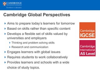 Cambridge Global Perspectives
 Aims to prepare today’s learners for tomorrow
 Based on skills rather than specific content
 Develops a flexible set of skills valued by
  universities and employers
    Thinking and problem solving skills
    Research and communication
 Engages learners with global issues
 Requires students to work collaboratively
 Provides learners and schools with a wide
  choice of study topics.
 