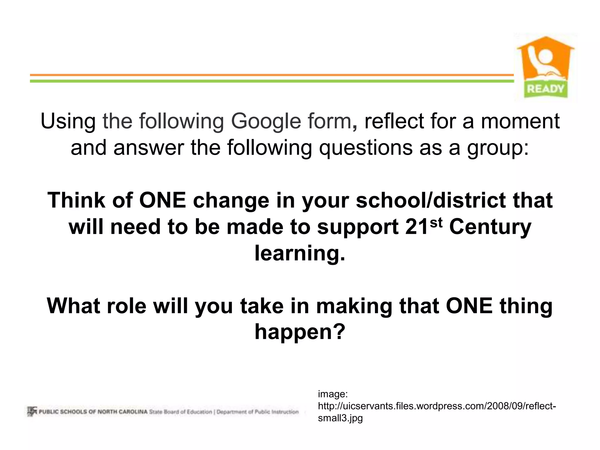 Using the following Google form, reflect for a moment
   and answer the following questions as a group:

Think of ONE change in your school/district that
  will need to be made to support 21st Century
                    learning.

What role will you take in making that ONE thing
                     happen?

                            image:
                            http://uicservants.files.wordpress.com/2008/09/reflect-
                            small3.jpg
 