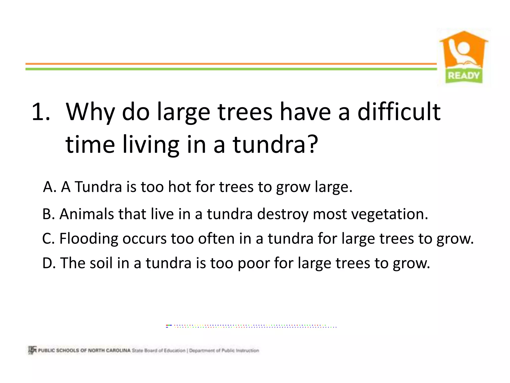 1. Why do large trees have a difficult
   time living in a tundra?
 A. A Tundra is too hot for trees to grow large.
 B. Animals that live in a tundra destroy most vegetation.
 C. Flooding occurs too often in a tundra for large trees to grow.
 D. The soil in a tundra is too poor for large trees to grow.
 