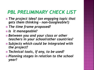  The project idea? (an engaging topic that
gets them thinking – non-Googleable!)
 The time frame proposed?
 Is it manageable?
 Between you and your class or other
teachers in your school/other countries?
 Subjects which could be integrated with
the project?
 Technical tools, if any, to be used?
 Planning stages in relation to the school
year?
 