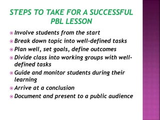  Involve students from the start
 Break down topic into well-defined tasks
 Plan well, set goals, define outcomes
 Divide class into working groups with well-
defined tasks
 Guide and monitor students during their
learning
 Arrive at a conclusion
 Document and present to a public audience
 