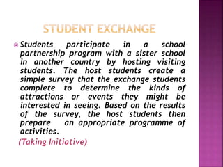  Students participate in a school
partnership program with a sister school
in another country by hosting visiting
students. The host students create a
simple survey that the exchange students
complete to determine the kinds of
attractions or events they might be
interested in seeing. Based on the results
of the survey, the host students then
prepare an appropriate programme of
activities.
(Taking Initiative)
 