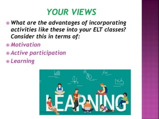  What are the advantages of incorporating
activities like these into your ELT classes?
Consider this in terms of:
 Motivation
 Active participation
 Learning
 