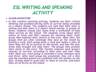  ISLAND ADVENTURE
 In this creative teaching activity, students use their critical
thinking and problem-solving skills to survive being stranded
on a desert island. The students are told that their boat is
sinking and that there is a desert island nearby. In groups of
three, students choose four items from a worksheet to help
them survive on the island. The students write about their
choice of items and their reasons for choosing them. Each
group then explains their choices to the class. After that, the
groups find out what challenge they face on the island by
picking a card. Each group picks a card and makes a plan of
what they will do to survive on the island, and how the four
items they brought will help them. The groups then present
their plans to the class. The teacher assesses each group's
chances of survival according to their plan and how risky
their ideas are. Each group is awarded a score between zero
and three. After each group has presented, they roll a dice
and the awarded points are combined with the number on the
dice. Groups need to score four or more to survive, and more
than six to thrive on the island.
 