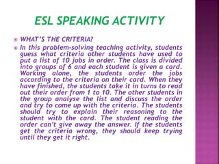  WHAT’S THE CRITERIA?
 In this problem-solving teaching activity, students
guess what criteria other students have used to
put a list of 10 jobs in order. The class is divided
into groups of 6 and each student is given a card.
Working alone, the students order the jobs
according to the criteria on their card. When they
have finished, the students take it in turns to read
out their order from 1 to 10. The other students in
the group analyse the list and discuss the order
and try to come up with the criteria. The students
should try to explain their reasoning to the
student with the card. The student reading the
order can’t give away the answer. If the students
get the criteria wrong, they should keep trying
until they get it right.
 