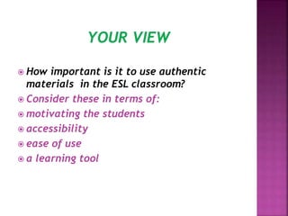  How important is it to use authentic
materials in the ESL classroom?
 Consider these in terms of:
 motivating the students
 accessibility
 ease of use
 a learning tool
 