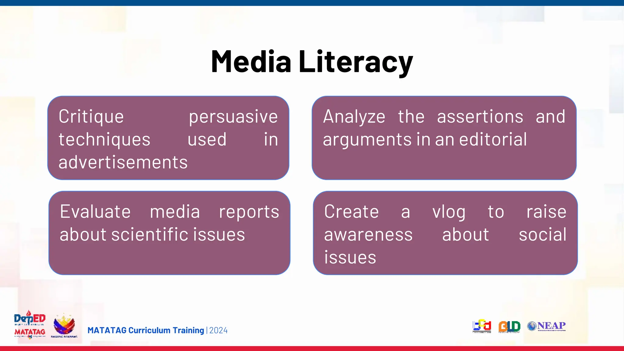 MATATAG Curriculum Training | 2024
Media Literacy
Analyze the assertions and
arguments in an editorial
Evaluate media reports
about scientific issues
Create a vlog to raise
awareness about social
issues
Critique persuasive
techniques used in
advertisements
 
