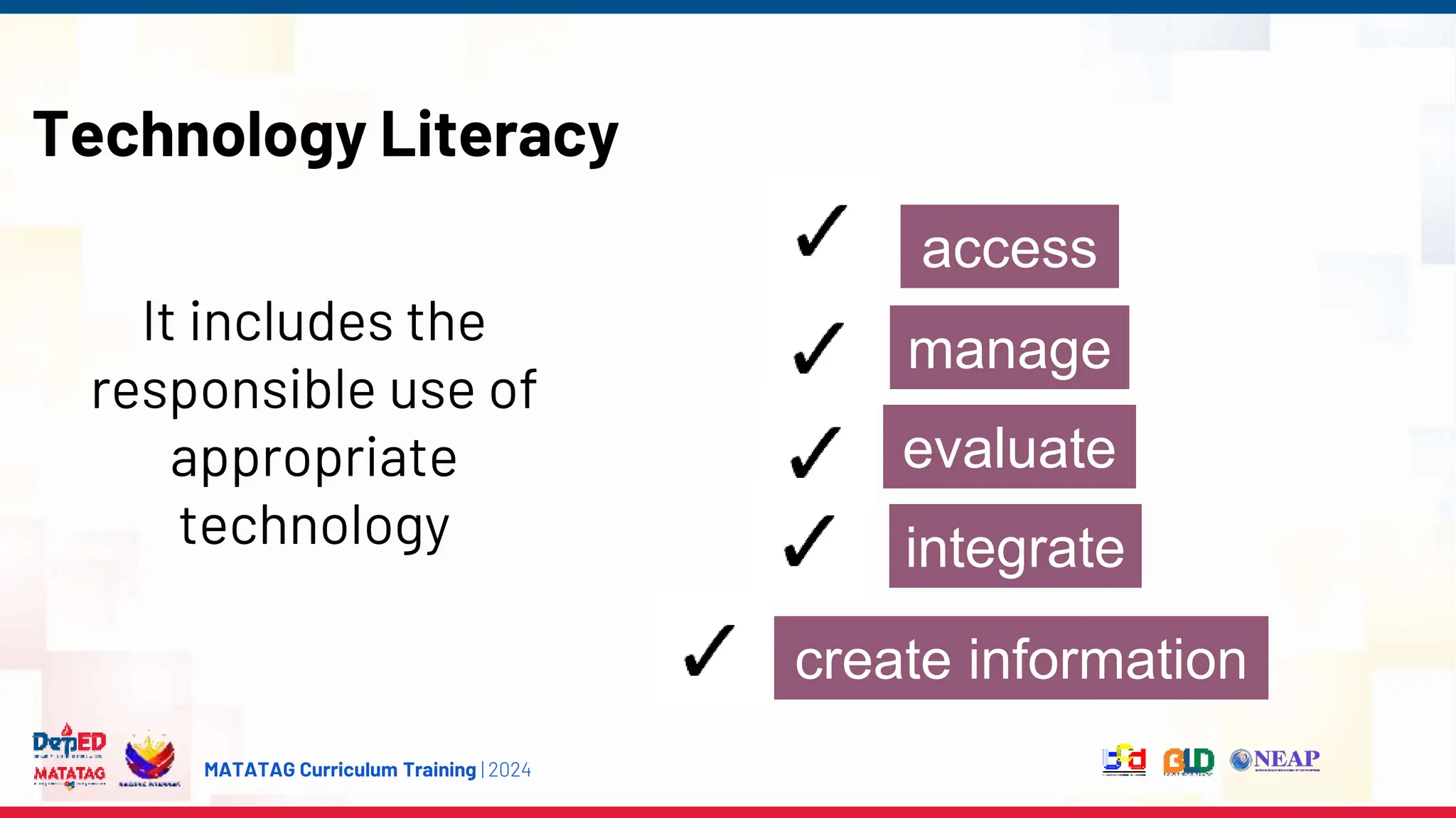 MATATAG Curriculum Training | 2024
Technology Literacy
It includes the
responsible use of
appropriate
technology
access
manage
create information
integrate
evaluate
 