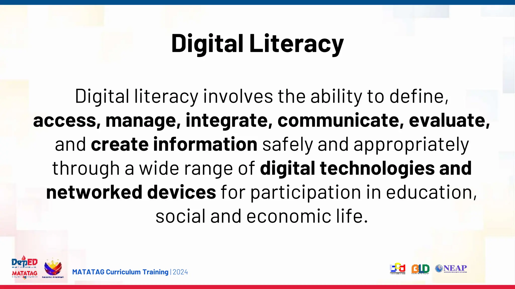 MATATAG Curriculum Training | 2024
Digital Literacy
Digital literacy involves the ability to define,
access, manage, integrate, communicate, evaluate,
and create information safely and appropriately
through a wide range of digital technologies and
networked devices for participation in education,
social and economic life.
 