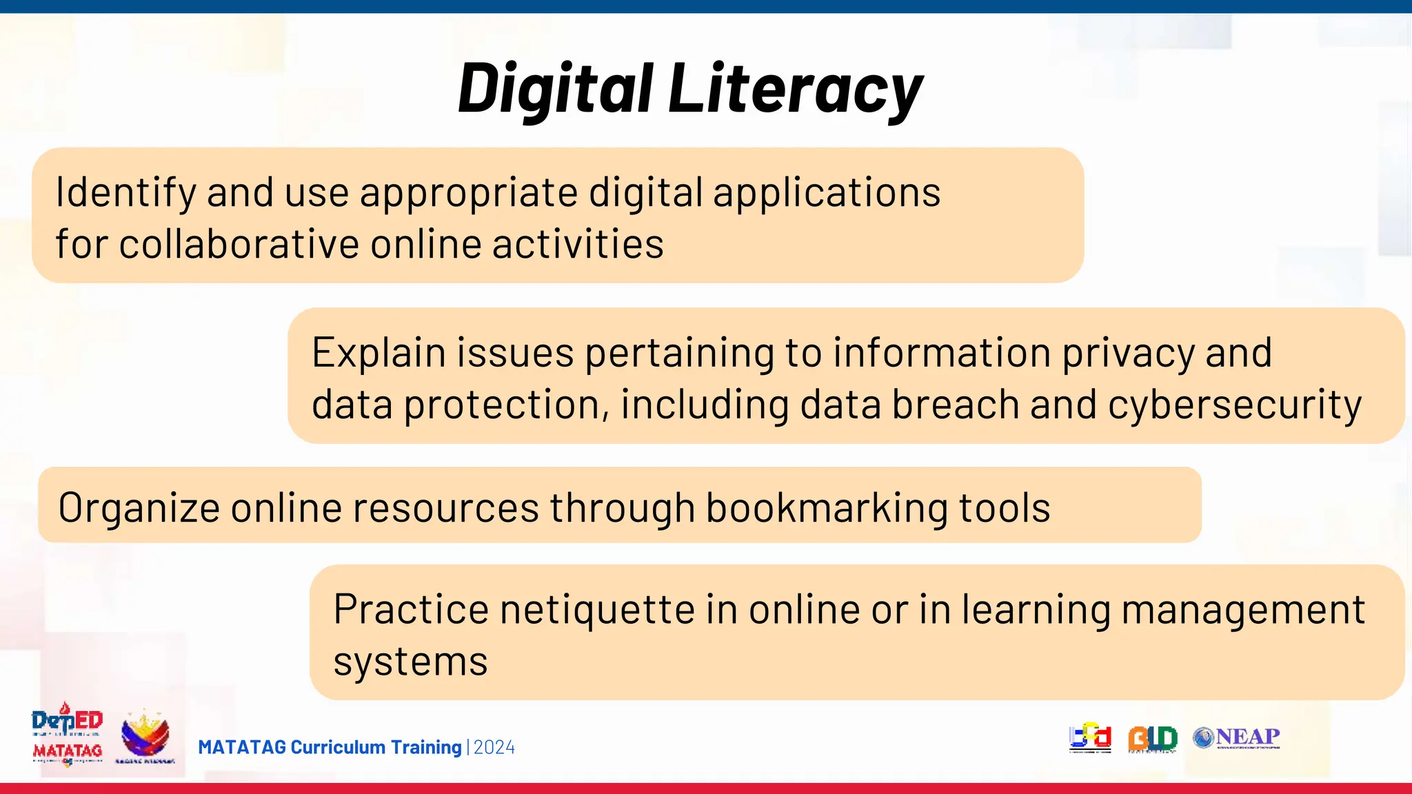 MATATAG Curriculum Training | 2024
Digital Literacy
Identify and use appropriate digital applications
for collaborative online activities
Explain issues pertaining to information privacy and
data protection, including data breach and cybersecurity
Organize online resources through bookmarking tools
Practice netiquette in online or in learning management
systems
 