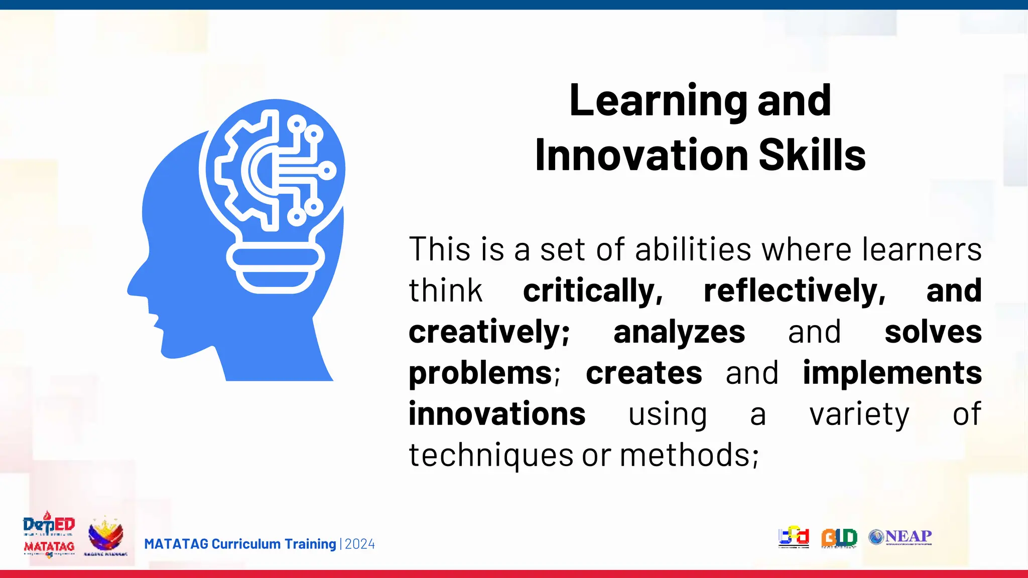MATATAG Curriculum Training | 2024
Learning and
Innovation Skills
This is a set of abilities where learners
think critically, reflectively, and
creatively; analyzes and solves
problems; creates and implements
innovations using a variety of
techniques or methods;
 