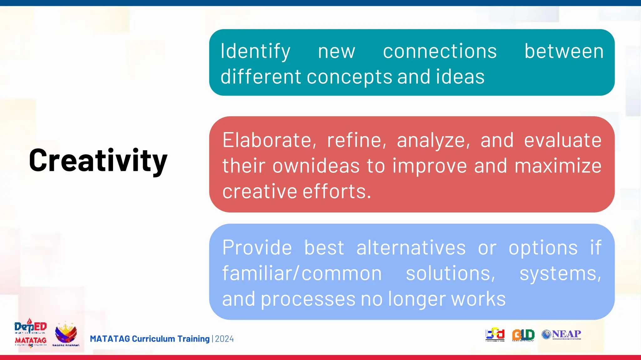 MATATAG Curriculum Training | 2024
Creativity
Elaborate, refine, analyze, and evaluate
their ownideas to improve and maximize
creative efforts.
Provide best alternatives or options if
familiar/common solutions, systems,
and processes no longer works
Identify new connections between
different concepts and ideas
 
