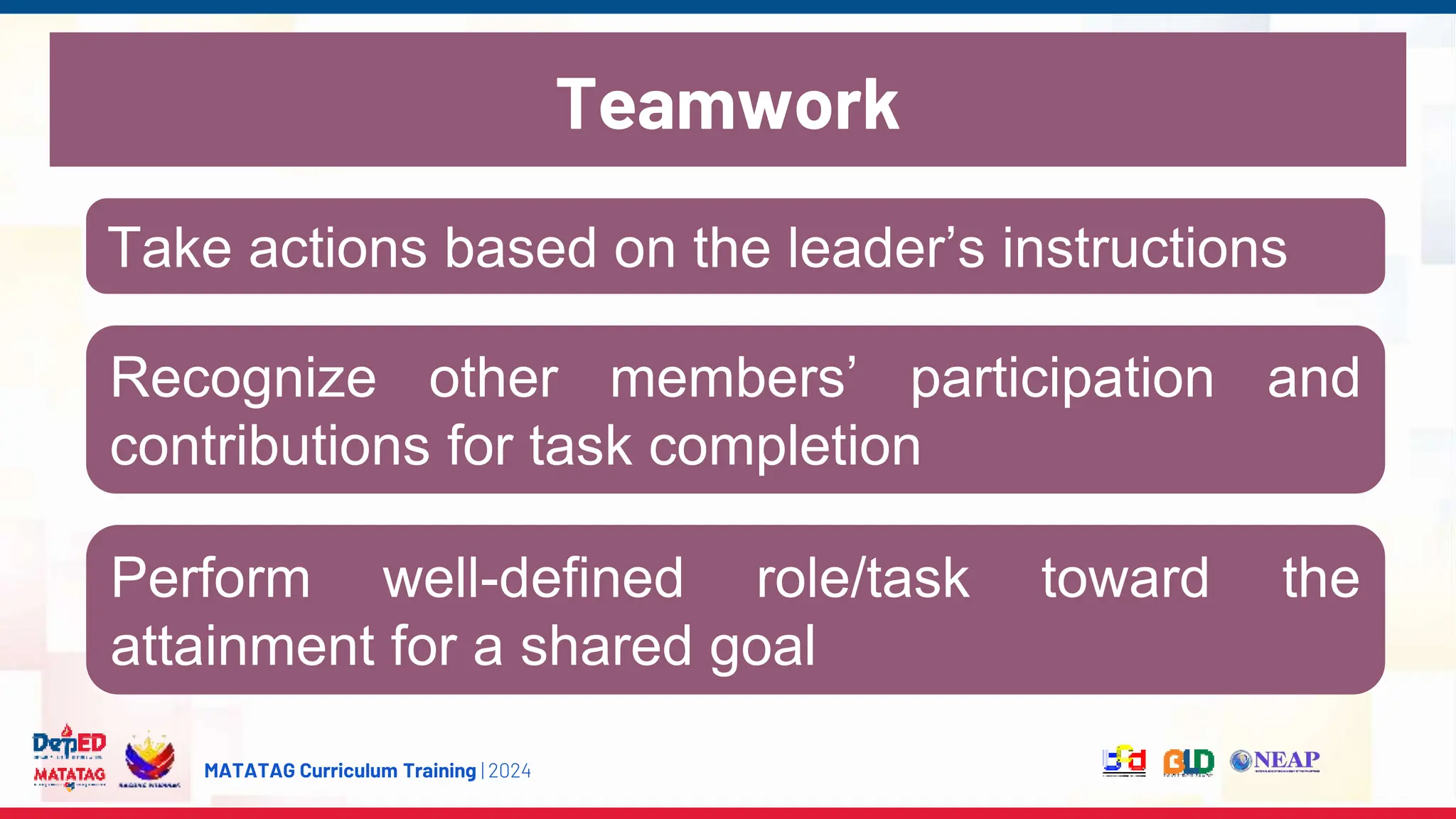 MATATAG Curriculum Training | 2024
Take actions based on the leader’s instructions
Recognize other members’ participation and
contributions for task completion
Perform well-defined role/task toward the
attainment for a shared goal
Teamwork
 