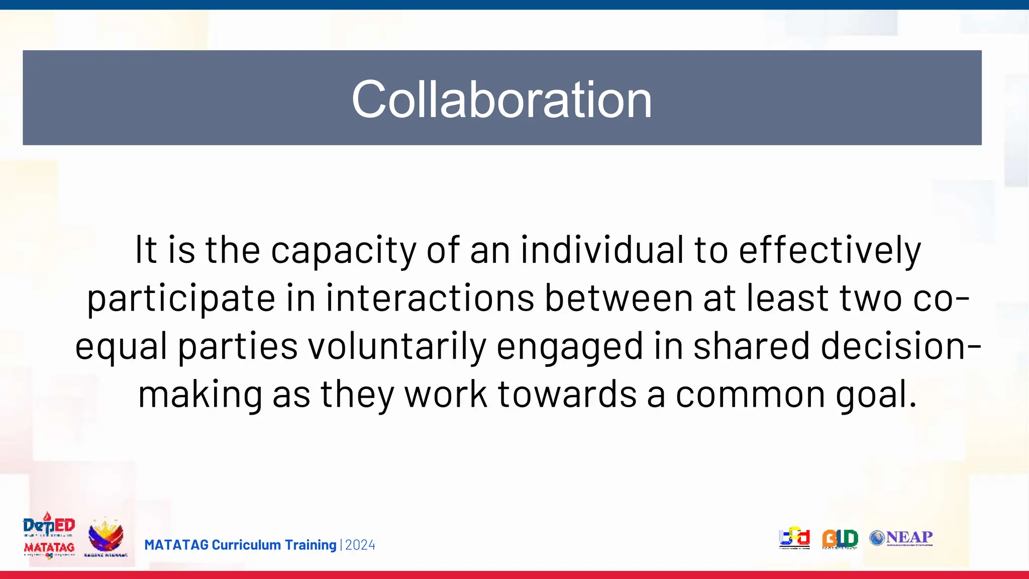 MATATAG Curriculum Training | 2024
Collaboration
It is the capacity of an individual to effectively
participate in interactions between at least two co-
equal parties voluntarily engaged in shared decision-
making as they work towards a common goal.
 