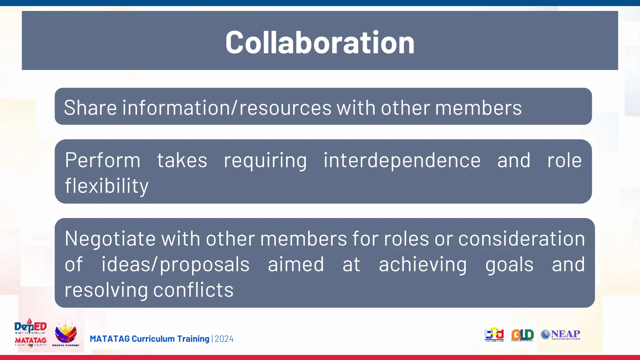 MATATAG Curriculum Training | 2024
Collaboration
Share information/resources with other members
Perform takes requiring interdependence and role
flexibility
Negotiate with other members for roles or consideration
of ideas/proposals aimed at achieving goals and
resolving conflicts
 