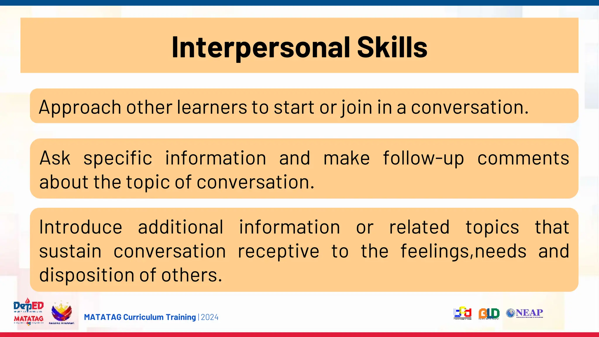 MATATAG Curriculum Training | 2024
Interpersonal Skills
Approach other learners to start or join in a conversation.
Ask specific information and make follow-up comments
about the topic of conversation.
Introduce additional information or related topics that
sustain conversation receptive to the feelings,needs and
disposition of others.
 
