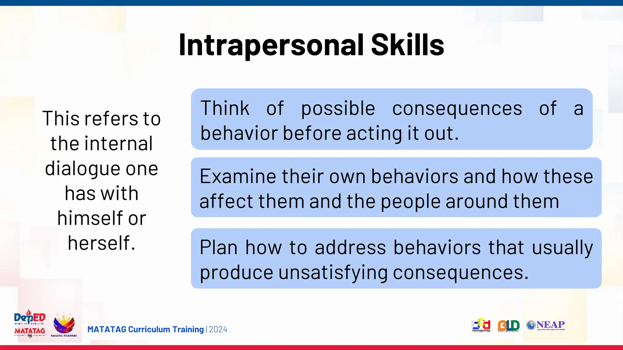 MATATAG Curriculum Training | 2024
Intrapersonal Skills
This refers to
the internal
dialogue one
has with
himself or
herself.
Think of possible consequences of a
behavior before acting it out.
Examine their own behaviors and how these
affect them and the people around them
Plan how to address behaviors that usually
produce unsatisfying consequences.
 