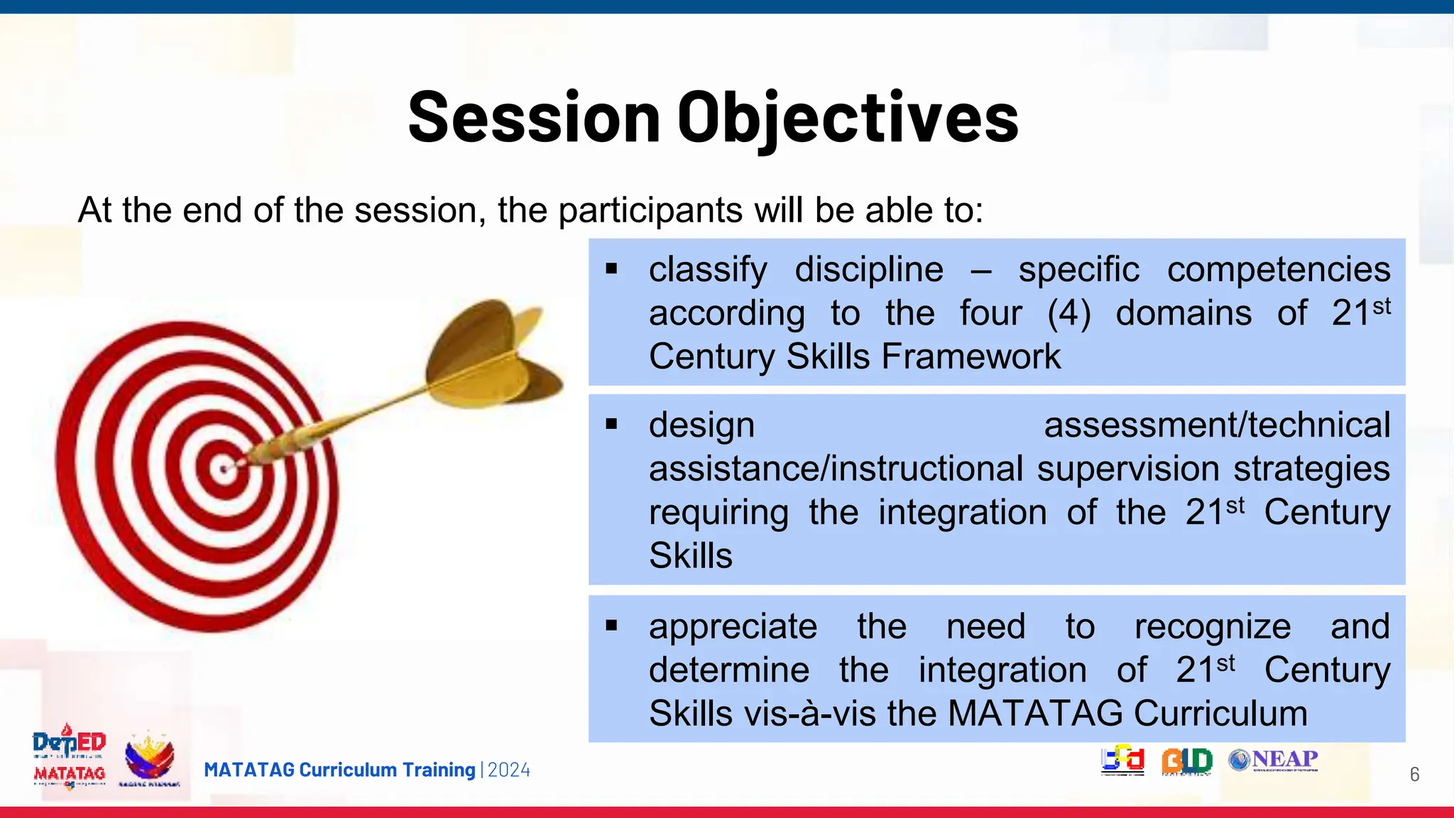 MATATAG Curriculum Training | 2024
Session Objectives
6
 classify discipline – specific competencies
according to the four (4) domains of 21st
Century Skills Framework
At the end of the session, the participants will be able to:
 design assessment/technical
assistance/instructional supervision strategies
requiring the integration of the 21st Century
Skills
 appreciate the need to recognize and
determine the integration of 21st Century
Skills vis-à-vis the MATATAG Curriculum
 