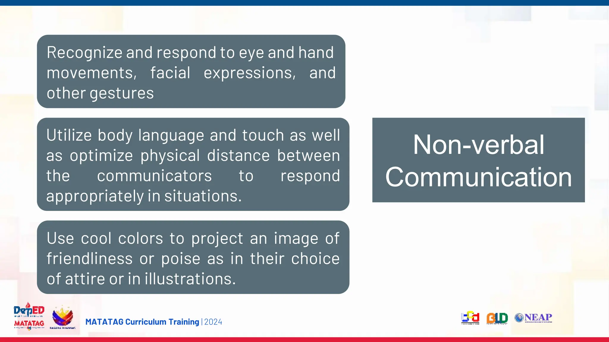 MATATAG Curriculum Training | 2024
Non-verbal
Communication
Recognize and respond to eye and hand
movements, facial expressions, and
other gestures
Utilize body language and touch as well
as optimize physical distance between
the communicators to respond
appropriately in situations.
Use cool colors to project an image of
friendliness or poise as in their choice
of attire or in illustrations.
 