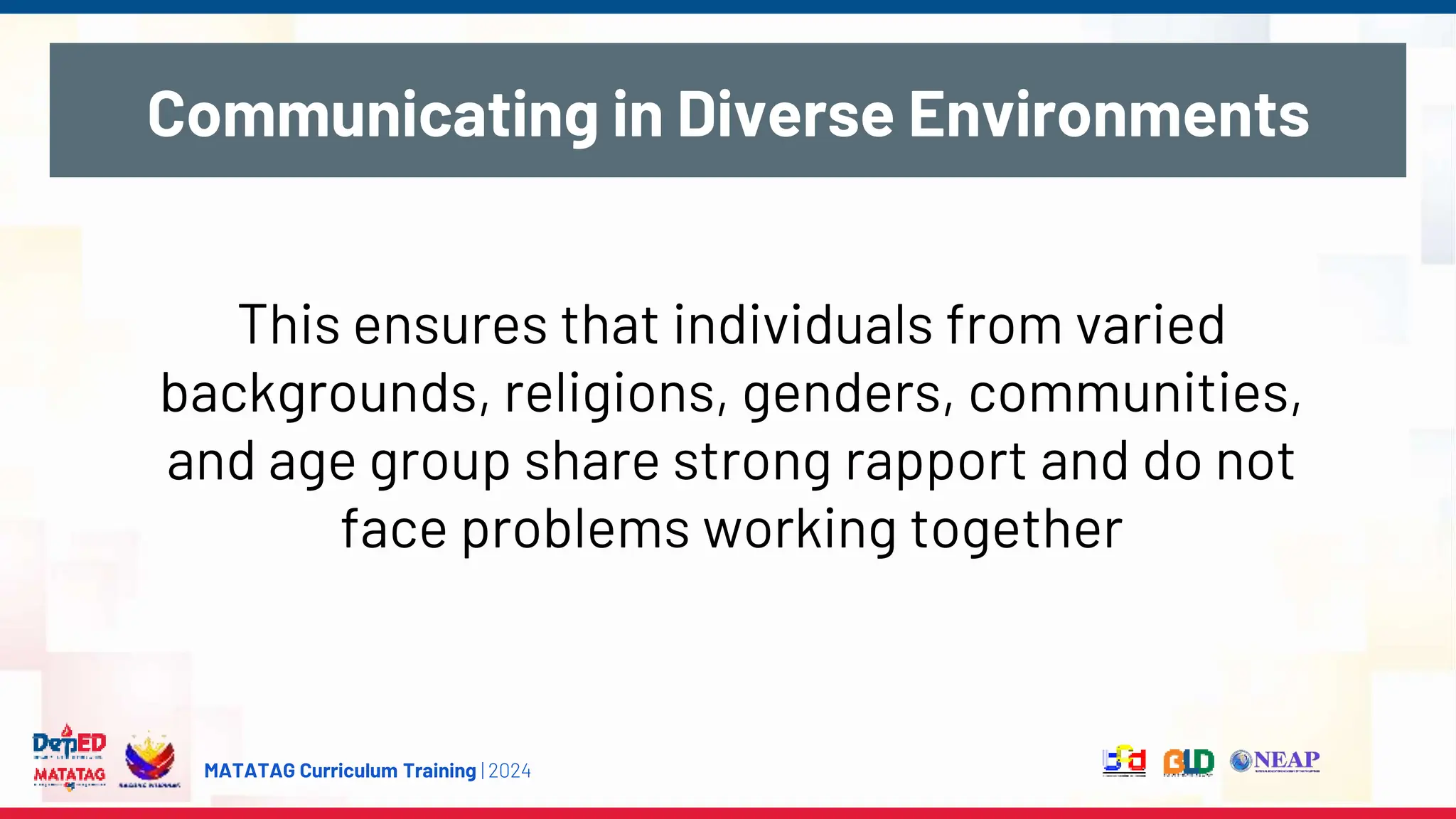 MATATAG Curriculum Training | 2024
Communicating in Diverse Environments
This ensures that individuals from varied
backgrounds, religions, genders, communities,
and age group share strong rapport and do not
face problems working together
 