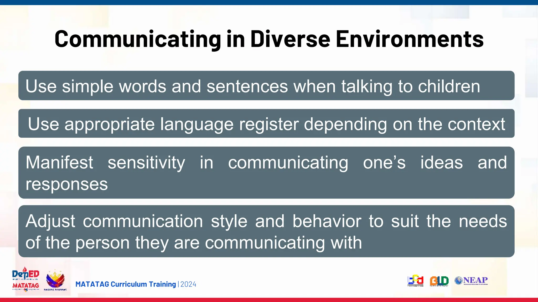 MATATAG Curriculum Training | 2024
Communicating in Diverse Environments
Use simple words and sentences when talking to children
Use appropriate language register depending on the context
Manifest sensitivity in communicating one’s ideas and
responses
Adjust communication style and behavior to suit the needs
of the person they are communicating with
 