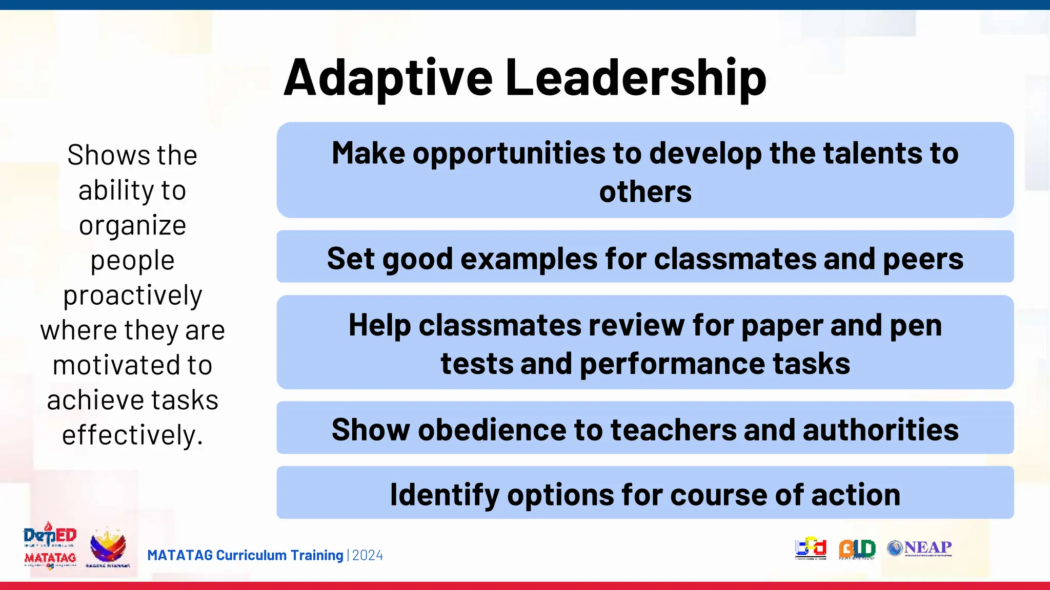 MATATAG Curriculum Training | 2024
Adaptive Leadership
Shows the
ability to
organize
people
proactively
where they are
motivated to
achieve tasks
effectively.
Make opportunities to develop the talents to
others
Set good examples for classmates and peers
Help classmates review for paper and pen
tests and performance tasks
Show obedience to teachers and authorities
Identify options for course of action
 